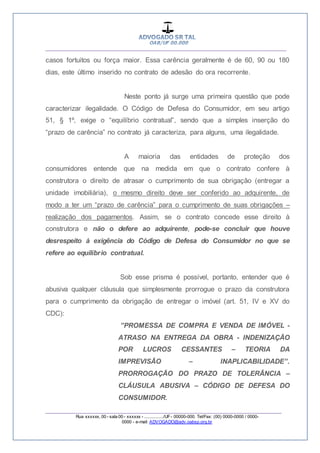 __________________________________________________
_________________________________________________
Rua xxxxxx, 00 - sala 00 - xxxxxx - ................/UF- 00000-000. Tel/Fax: (00) 0000-0000 / 0000-
0000 - e-mail: ADVOGADO@adv.oabsp.org.br
casos fortuitos ou força maior. Essa carência geralmente é de 60, 90 ou 180
dias, este último inserido no contrato de adesão do ora recorrente.
Neste ponto já surge uma primeira questão que pode
caracterizar ilegalidade. O Código de Defesa do Consumidor, em seu artigo
51, § 1º, exige o “equilíbrio contratual”, sendo que a simples inserção do
“prazo de carência” no contrato já caracteriza, para alguns, uma ilegalidade.
A maioria das entidades de proteção dos
consumidores entende que na medida em que o contrato confere à
construtora o direito de atrasar o cumprimento de sua obrigação (entregar a
unidade imobiliária), o mesmo direito deve ser conferido ao adquirente, de
modo a ter um “prazo de carência” para o cumprimento de suas obrigações –
realização dos pagamentos. Assim, se o contrato concede esse direito à
construtora e não o defere ao adquirente, pode-se concluir que houve
desrespeito à exigência do Código de Defesa do Consumidor no que se
refere ao equilíbrio contratual.
Sob esse prisma é possível, portanto, entender que é
abusiva qualquer cláusula que simplesmente prorrogue o prazo da construtora
para o cumprimento da obrigação de entregar o imóvel (art. 51, IV e XV do
CDC):
”PROMESSA DE COMPRA E VENDA DE IMÓVEL -
ATRASO NA ENTREGA DA OBRA - INDENIZAÇÃO
POR LUCROS CESSANTES – TEORIA DA
IMPREVISÃO – INAPLICABILIDADE”.
PRORROGAÇÃO DO PRAZO DE TOLERÂNCIA –
CLÁUSULA ABUSIVA – CÓDIGO DE DEFESA DO
CONSUMIDOR.
 