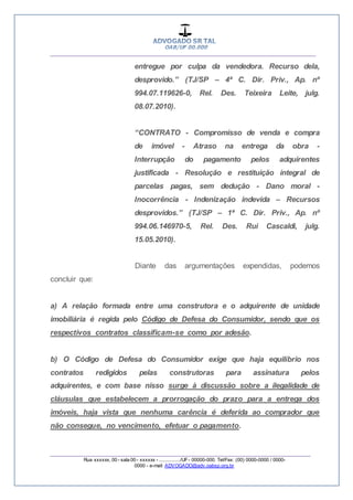 __________________________________________________
_________________________________________________
Rua xxxxxx, 00 - sala 00 - xxxxxx - ................/UF- 00000-000. Tel/Fax: (00) 0000-0000 / 0000-
0000 - e-mail: ADVOGADO@adv.oabsp.org.br
entregue por culpa da vendedora. Recurso dela,
desprovido.” (TJ/SP – 4ª C. Dir. Priv., Ap. nº
994.07.119626-0, Rel. Des. Teixeira Leite, julg.
08.07.2010).
“CONTRATO - Compromisso de venda e compra
de imóvel - Atraso na entrega da obra -
Interrupção do pagamento pelos adquirentes
justificada - Resolução e restituição integral de
parcelas pagas, sem dedução - Dano moral -
Inocorrência - Indenização indevida – Recursos
desprovidos.” (TJ/SP – 1ª C. Dir. Priv., Ap. nº
994.06.146970-5, Rel. Des. Rui Cascaldi, julg.
15.05.2010).
Diante das argumentações expendidas, podemos
concluir que:
a) A relação formada entre uma construtora e o adquirente de unidade
imobiliária é regida pelo Código de Defesa do Consumidor, sendo que os
respectivos contratos classificam-se como por adesão.
b) O Código de Defesa do Consumidor exige que haja equilíbrio nos
contratos redigidos pelas construtoras para assinatura pelos
adquirentes, e com base nisso surge à discussão sobre a ilegalidade de
cláusulas que estabelecem a prorrogação do prazo para a entrega dos
imóveis, haja vista que nenhuma carência é deferida ao comprador que
não consegue, no vencimento, efetuar o pagamento.
 