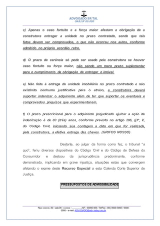 __________________________________________________
_________________________________________________
Rua xxxxxx, 00 - sala 00 - xxxxxx - ................/UF- 00000-000. Tel/Fax: (00) 0000-0000 / 0000-
0000 - e-mail: ADVOGADO@adv.oabsp.org.br
c) Apenas o caso fortuito e a força maior afastam a obrigação de a
construtora entregar a unidade no prazo contratado, sendo que tais
fatos devem ser comprovados, o que não ocorreu nos autos, conforme
admitido no próprio acordão retro.
d) O prazo de carência só pode ser usado pela construtora se houver
caso fortuito ou força maior, não sendo um mero prazo suplementar
para o cumprimento da obrigação de entregar o imóvel.
e) Não feita à entrega da unidade imobiliária no prazo contratado e não
existindo nenhuma justificativa para o atraso, a construtora deverá
suportar indenizar o adquirente além de ter que suportar os eventuais e
comprovados prejuízos que experimentarem.
f) O prazo prescricional para o adquirente prejudicado ajuizar a ação de
indenização é de 03 (três) anos, conforme previsto no artigo 206, §3º, V,
do Código Civil, iniciando sua contagem a data em que for realizada,
pela construtora, a efetiva entrega das chaves. (GRIFOS NOSSO)
Destarte, ao julgar da forma como fez, o tribunal “a
quo”, feriu diversos dispositivos do Código Civil e do Código de Defesa do
Consumidor e destoou da jurisprudência predominante, conforme
demonstrado, implicando em grave injustiça, situações estas que convergem
afetando o exame deste Recurso Especial a esta Colenda Corte Superior de
Justiça.
PRESSUPOSTOS DE ADMISSIBILIDADE
 