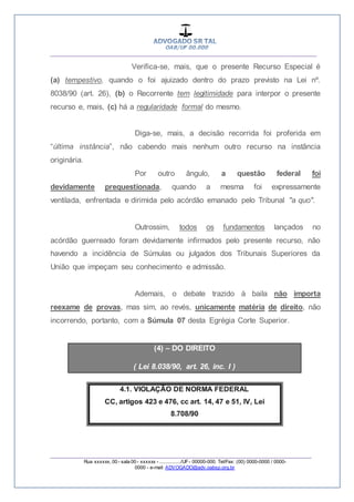 __________________________________________________
_________________________________________________
Rua xxxxxx, 00 - sala 00 - xxxxxx - ................/UF- 00000-000. Tel/Fax: (00) 0000-0000 / 0000-
0000 - e-mail: ADVOGADO@adv.oabsp.org.br
Verifica-se, mais, que o presente Recurso Especial é
(a) tempestivo, quando o foi ajuizado dentro do prazo previsto na Lei nº.
8038/90 (art. 26), (b) o Recorrente tem legitimidade para interpor o presente
recurso e, mais, (c) há a regularidade formal do mesmo.
Diga-se, mais, a decisão recorrida foi proferida em
“última instância”, não cabendo mais nenhum outro recurso na instância
originária.
Por outro ângulo, a questão federal foi
devidamente prequestionada, quando a mesma foi expressamente
ventilada, enfrentada e dirimida pelo acórdão emanado pelo Tribunal "a quo".
Outrossim, todos os fundamentos lançados no
acórdão guerreado foram devidamente infirmados pelo presente recurso, não
havendo a incidência de Súmulas ou julgados dos Tribunais Superiores da
União que impeçam seu conhecimento e admissão.
Ademais, o debate trazido à baila não importa
reexame de provas, mas sim, ao revés, unicamente matéria de direito, não
incorrendo, portanto, com a Súmula 07 desta Egrégia Corte Superior.
(4) – DO DIREITO
( Lei 8.038/90, art. 26, inc. I )
 