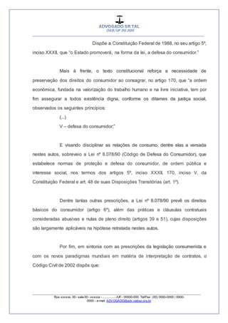 __________________________________________________
_________________________________________________
Rua xxxxxx, 00 - sala 00 - xxxxxx - ................/UF- 00000-000. Tel/Fax: (00) 0000-0000 / 0000-
0000 - e-mail: ADVOGADO@adv.oabsp.org.br
Dispõe a Constituição Federal de 1988, no seu artigo 5º,
inciso XXXII, que “o Estado promoverá, na forma da lei, a defesa do consumidor.”
Mais à frente, o texto constitucional reforça a necessidade de
preservação dos direitos do consumidor ao consagrar, no artigo 170, que “a ordem
econômica, fundada na valorização do trabalho humano e na livre iniciativa, tem por
fim assegurar a todos existência digna, conforme os ditames da justiça social,
observados os seguintes princípios:
(...)
V – defesa do consumidor;”
E visando disciplinar as relações de consumo, dentre elas a versada
nestes autos, sobreveio a Lei nº 8.078/90 (Código de Defesa do Consumidor), que
estabelece normas de proteção e defesa do consumidor, de ordem pública e
interesse social, nos termos dos artigos 5º, inciso XXXII, 170, inciso V, da
Constituição Federal e art. 48 de suas Disposições Transitórias (art. 1º).
Dentre tantas outras prescrições, a Lei nº 8.078/90 prevê os direitos
básicos do consumidor (artigo 6º), além das práticas e cláusulas contratuais
consideradas abusivas e nulas de pleno direito (artigos 39 e 51), cujas disposições
são largamente aplicáveis na hipótese retratada nestes autos.
Por fim, em sintonia com as prescrições da legislação consumerista e
com os novos paradigmas mundiais em matéria de interpretação de contratos, o
Código Civil de 2002 dispôs que:
 