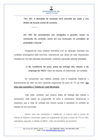 __________________________________________________
_________________________________________________
Rua xxxxxx, 00 - sala 00 - xxxxxx - ................/UF- 00000-000. Tel/Fax: (00) 0000-0000 / 0000-
0000 - e-mail: ADVOGADO@adv.oabsp.org.br
“Art. 421. A liberdade de contratar será exercida em razão e nos
limites da função social do contrato.
...........
Art. 422. Os contratantes são obrigados a guardar, assim na
conclusão do contrato, como em sua execução, os princípios da
probidade e boa-fé.”
Cotejando-se essa moldura normativa com as cláusulas inseridas nos
contratos empregados pela recorrida, vislumbra-se que várias de suas disposições
revestem-se da mais absoluta abusividade, conforme exposição adiante articulada.
1) Da incidência de juros antes da entrega das chaves e do
emprego da “INCC” (item de cláusula do instrumento de contrato).
Ao consumidor que celebra contrato com a requerida impõe-se o
financiamento do valor do bem mediante pagamento de juros de 1% ao mês”, tão
logo seja expedido o “habite-se” pelo Município.
Vale dizer, portanto, que mesmo antes da entrega das chaves o
consumidor está sujeito ao pagamento de juros à construtora. Observe-se, a
propósito, que a data de entrega das chaves sequer é apontada no contrato de
adesão do ora recorrente.
Assim, uma vez concedido o “habite-se”, e mesmo sem a posse do
imóvel, já estava o recorrente sujeito ao pagamento de juros à base de 1% ao mês,
calculados segundo a “tabela do INCC”, tudo em benefício da recorrida.
 