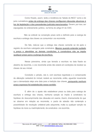__________________________________________________
_________________________________________________
Rua xxxxxx, 00 - sala 00 - xxxxxx - ................/UF- 00000-000. Tel/Fax: (00) 0000-0000 / 0000-
0000 - e-mail: ADVOGADO@adv.oabsp.org.br
Como frisado, assim, tanto a incidência da “tabela do INCC” como a de
juros cumulativos antes da entrega das chaves configuram cláusulas abusivas à
luz da legislação e dos precedentes judiciais mencionados. Devem, por isso, ser
expurgadas do ordenamento jurídico, na forma do artigo 51 do CDC.
Não se entrevê na convenção prazo certo e definido para a outorga de
escritura e entrega das chaves ao consumidor ora recorrente.
De fato, nota-se que a entrega das chaves somente se dá após o
registro da escritura outorgada pela construtora. Mesmo quando entender quitado
o preço e atendidas as demais condições, à construtora não se impõe
qualquer prazo para a outorga da escritura.
Nesse panorama, ainda que lavrada a escritura na data fixada ao
alvedrio da recorrida, o ora recorrente ainda não estará em condições de receber as
chaves de seu imóvel.
Concluído o périplo, isto é, com escritura registrada e o comprovante
de alteração cadastral do imóvel, restará ao recorrente, então, aguardar novamente
que a demandada eleja uma data para a tradição das chaves, porquanto nenhum
prazo expresso foi estabelecido nesse sentido.
E além de o ajuste não estabelecer prazo ou data para outorga de
escritura e entrega das chaves, nenhuma sanção se impõe à construtora na
hipótese de descumprimento das cláusulas em exame. Assim, diversamente do que
se observa em relação ao recorrente, o pacto de adesão não contempla a
possibilidade de resolução unilateral pelo adquirente, multa ou qualquer sanção na
hipótese de mora ou inadimplemento da construtora ora recorrida.
 