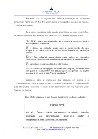 __________________________________________________
_________________________________________________
Rua xxxxxx, 00 - sala 00 - xxxxxx - ................/UF- 00000-000. Tel/Fax: (00) 0000-0000 / 0000-
0000 - e-mail: ADVOGADO@adv.oabsp.org.br
Reluzente, pois, a negativa de direito à informação ao recorrente
consumidor (CDC, art. 6º, III, e 54), assim como o desequilíbrio operado na relação
contratual em apreço.
Com efeito, maculadas pela patente abusividade de suas prescrições,
as preditas cláusulas são vedadas pela Lei nº 8.078/90 e nulas de pleno direito:
“Art. 39 É vedado ao fornecedor de produtos e serviços, dentre
outras práticas abusivas:
(...)
XII – deixar de estipular prazo para o cumprimento de sua
obrigação ou deixar a fixação de seu termo inicial a seu exclusivo
critério.
(...)
Art. 51 São nulas de pleno direito, entre outras, as cláusulas
contratuais relativas ao fornecimento de produtos e serviços que:
(...)
III – transfiram responsabilidades a terceiros;
(...)
IV – estabeleçam obrigações consideradas iníquas, abusivas, que
coloquem o consumidor em desvantagem exagerada, ou sejam
incompatíveis com a boa-fé ou a equidade;”
Espera-se, pois, a invalidação das cláusulas em exame e a
condenação da recorrida a inserir em seu contrato os prazos para o cumprimento de
suas obrigações, consoante o prazo a ser determinado por esta Colenda Corte
Superior de Justiça.
Com efeito, vejamos o que dispõe literalmente os textos adiante:
CÓDIGO CIVIL
Art. 423: Quando houver no contrato de adesão cláusulas
ambíguas ou contraditórias, dever-se-á adotar a
interpretação mais favorável ao aderente.
 