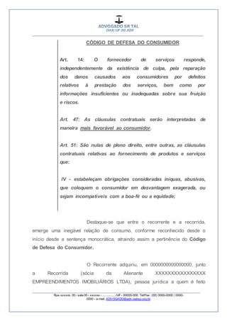 __________________________________________________
_________________________________________________
Rua xxxxxx, 00 - sala 00 - xxxxxx - ................/UF- 00000-000. Tel/Fax: (00) 0000-0000 / 0000-
0000 - e-mail: ADVOGADO@adv.oabsp.org.br
CÓDIGO DE DEFESA DO CONSUMIDOR
Art. 14: O fornecedor de serviços responde,
independentemente da existência de culpa, pela reparação
dos danos causados aos consumidores por defeitos
relativos à prestação dos serviços, bem como por
informações insuficientes ou inadequadas sobre sua fruição
e riscos.
Art. 47: As cláusulas contratuais serão interpretadas de
maneira mais favorável ao consumidor.
Art. 51: São nulas de pleno direito, entre outras, as cláusulas
contratuais relativas ao fornecimento de produtos e serviços
que:
IV - estabeleçam obrigações consideradas iníquas, abusivas,
que coloquem o consumidor em desvantagem exagerada, ou
sejam incompatíveis com a boa-fé ou a equidade;
Destaque-se que entre o recorrente e a recorrida,
emerge uma inegável relação de consumo, conforme reconhecido desde o
início desde a sentença monocrática, atraindo assim a pertinência do Código
de Defesa do Consumidor.
O Recorrente adquiriu, em 0000000000000000, junto
a Recorrida (sócia da Alienante XXXXXXXXXXXXXXXX
EMPREENDIMENTOS IMOBILIÁRIOS LTDA), pessoa jurídica a quem é feito
 