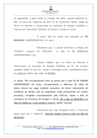 __________________________________________________
_________________________________________________
Rua xxxxxx, 00 - sala 00 - xxxxxx - ................/UF- 00000-000. Tel/Fax: (00) 0000-0000 / 0000-
0000 - e-mail: ADVOGADO@adv.oabsp.org.br
os pagamentos, a quem todos os contatos são feitos, unidade autônoma no.
000, do bloco 00, integrante da área 00 do Condomínio Resort, objeto do
Termo de Reserva e Compromisso de Aquisição de Unidade Imobiliária e
Contrato por Instrumento Particular de Compra e Venda em anexo.
O preço total do imóvel fora pactuado em R$
000.000,00 (XXXXXXXXXXXXX mil, reais).
Ressalta-se que, a parcela pertinente à entrega das
"CHAVES", venceria em 00.00.2011, no valor de R$ 0000000,00
(XXXXXXXXXXXX miL).
Cumpre registrar que, no Termo de Reserva e
Compromisso de Aquisição de Unidade Imobiliária, às fls. 00, primeiro
parágrafo abaixo do item 00, consta à informação acima, possibilitando ainda,
um habite-se anterior até a data de 0000000.
In verbis: "fica convencionado entre as partes que o valor de R$ 0000000
(XXXXXXXXXXX mil reais), correspondente à diferença de saldo do
preço, deverá ser paga mediante assinatura de futuro instrumento de
Confissão de Dívida, com as respectivas notas promissórias em caráter
prosoluto, corrigidas monetariamente pelo INCC-M, desde a data da
assinatura da Promessa de Compra e Venda, até a data de 00.00.2011, ou
data do Habite-se, o que primeiro ocorrer. (grifos nossos).
Percebe-se que, pelo Parágrafo acima, a Recorrida
deixou claro que o “Habite-se”, inclusive poderia ocorrer antes da data de
00.00.2011.
 