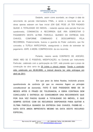 __________________________________________________
_________________________________________________
Rua xxxxxx, 00 - sala 00 - xxxxxx - ................/UF- 00000-000. Tel/Fax: (00) 0000-0000 / 0000-
0000 - e-mail: ADVOGADO@adv.oabsp.org.br
Destarte, assim como acordado, ao chegar à data do
vencimento da parcela intermediaria FINAL, e vendo o recorrente que as
obras apenas estavam em fase inicial (EM QUE PESE JÁ TER PAGADO
QUASE A TOTALIDADE DO IMOVEL - restando apenas esta parcela final ora
questionada), COMUNICOU A RECORRIDA QUE IRIA SOBRESTAR O
PAGAMENTO DESTA ULTIMA PARCELA, QUANDO DA ENTREGA DAS
CHAVES, CONFORME COMBINADO E DESCUMPRIDO PELA
RECORRIDA. Posteriormente, buscou a guarida do Poder Judiciário, que lhe
concedeu a TUTELA ANTECIPADA, assegurando o direito de sobrestar tal
pagamento ANTE A MORA COMPROVADA da ora recorrida.
Portanto, mesmo sendo CONTRATO DE ADESÃO,
ONDE NÃO SE É POSSÍVEL MODIFICAÇÃO, no Contrato por Instrumento
Particular, celebrado com a participação da CEF, está previsto que o prazo de
construção da obra seria de 25 (vinte e cinco) meses. Tendo o contrato
sido celebrado em 00.00.0000, o imóvel deveria ter sido entregue em
abril de 2011.
Em que pese às datas fixadas, incluindo prazos
questionáveis de carência (já que os mesmos fogem ao principio
constitucional da isonomia), FATO É QUE PASSADOS MAIS DE 30
MESES APÓS O PRAZO DE TOLERANCIA, A OBRA CONTINUA SEM
CONCLUSÃO E ENTREGA AO CONSUMIDOR ORA RECORRENTE QUE
POR SUA VEZ PAGOU QUASE A TOTALIDADE DO IMÓVEL, E QUE
SEMPRE ESTEVE COM OS RECURSOS DISPONIVEIS PARA QUITAR A
ÚLTIMA PARCELA QUANDO DA ENTREGA DAS CHAVES, PASME-SE –
DATA ESTA AINDA IMPREVISTA MESMO NA DATA DESTE RECURSO
ESPECIAL.
 
