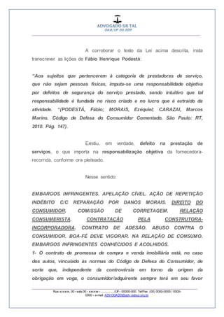__________________________________________________
_________________________________________________
Rua xxxxxx, 00 - sala 00 - xxxxxx - ................/UF- 00000-000. Tel/Fax: (00) 0000-0000 / 0000-
0000 - e-mail: ADVOGADO@adv.oabsp.org.br
A corroborar o texto da Lei acima descrita, insta
transcrever as lições de Fábio Henrique Podestá:
“Aos sujeitos que pertencerem à categoria de prestadores de serviço,
que não sejam pessoas físicas, imputa-se uma responsabilidade objetiva
por defeitos de segurança do serviço prestado, sendo intuitivo que tal
responsabilidade é fundada no risco criado e no lucro que é extraído da
atividade. “(PODESTÁ, Fábio; MORAIS, Ezequiel; CARAZAI, Marcos
Marins. Código de Defesa do Consumidor Comentado. São Paulo: RT,
2010. Pág. 147).
Existiu, em verdade, defeito na prestação de
serviços, o que importa na responsabilização objetiva da fornecedora-
recorrida, conforme ora pleiteado.
Nesse sentido:
EMBARGOS INFRINGENTES. APELAÇÃO CÍVEL. AÇÃO DE REPETIÇÃO
INDÉBITO C/C REPARAÇÃO POR DANOS MORAIS. DIREITO DO
CONSUMIDOR. COMISSÃO DE CORRETAGEM. RELAÇÃO
CONSUMERISTA. CONTRATAÇÃO PELA CONSTRUTORA-
INCORPORADORA. CONTRATO DE ADESÃO. ABUSO CONTRA O
CONSUMIDOR. BOA-FÉ DEVE VIGORAR. NA RELAÇÃO DE CONSUMO.
EMBARGOS INFRINGENTES CONHECIDOS E ACOLHIDOS.
1- O contrato de promessa de compra e venda imobiliária está, no caso
dos autos, vinculado às normas do Código de Defesa do Consumidor, de
sorte que, independente da controvérsia em torno da origem da
obrigação em voga, o consumidor/adquirente sempre terá em seu favor
 