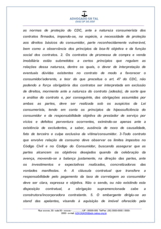 __________________________________________________
_________________________________________________
Rua xxxxxx, 00 - sala 00 - xxxxxx - ................/UF- 00000-000. Tel/Fax: (00) 0000-0000 / 0000-
0000 - e-mail: ADVOGADO@adv.oabsp.org.br
as normas de proteção do CDC, ante a natureza consumerista dos
contratos firmados, impondo-se, na espécie, a necessidade de proteção
aos direitos básicos do consumidor, parte reconhecidamente vulnerável,
bem como a observância dos princípios da boa-fé objetiva e da função
social dos contratos. 2. Os contratos de promessa de compra e venda
imobiliária estão submetidos a certos princípios que regulam as
relações dessa natureza, dentre os quais, o dever de interpretação de
eventuais dúvidas existentes no contrato de modo a favorecer o
consumidor/aderente, a teor do que preceitua o art. 47 do CDC, não
podendo a força obrigatória dos contratos ser interpretada em exclusão
de direitos, mormente ante a natureza do contrato (adesão), de sorte que
a análise do contrato e, por conseguinte, das obrigações assumidas por
ambas as partes, deve ser realizada sob os auspícios da Lei
consumerista, tendo em conta os princípios da hipossuficiência do
consumidor e da responsabilidade objetiva do prestador de serviço por
vícios e defeitos porventura ocorrentes, eximindo-se apenas ante a
existência de excludentes, a saber, ausência de nexo de causalidade,
fato de terceiro e culpa exclusiva da vítima/consumidor. 3-Todo contrato
que envolve relação de consumo deve observar os limites impostos no
Código Civil e no Código do Consumidor, buscando assegurar que as
partes alcancem os objetivos desejados quando da celebração da
avença, movendo-se a balança justamente, na direção das partes, ante
os investimentos e expectativas realizados, concretizadoras das
vontades manifestas. 4- A cláusula contratual que transfere a
responsabilidade pelo pagamento da taxa de corretagem ao consumidor
deve ser clara, expressa e objetiva. Não o sendo, ou não existindo esta
disposição contratual, a obrigação supramencionada cabe a
construtora/incorporadora contratante. 5. O embargante dirigiu-se ao
stand das apelantes, visando à aquisição de imóvel oferecido pela
 