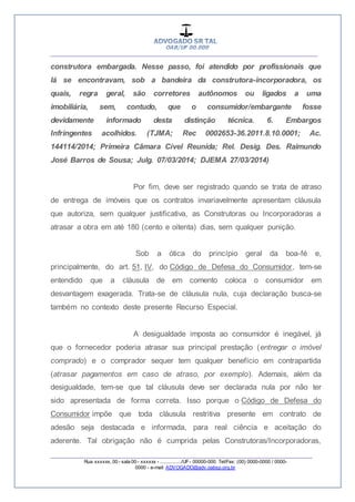 __________________________________________________
_________________________________________________
Rua xxxxxx, 00 - sala 00 - xxxxxx - ................/UF- 00000-000. Tel/Fax: (00) 0000-0000 / 0000-
0000 - e-mail: ADVOGADO@adv.oabsp.org.br
construtora embargada. Nesse passo, foi atendido por profissionais que
lá se encontravam, sob a bandeira da construtora-incorporadora, os
quais, regra geral, são corretores autônomos ou ligados a uma
imobiliária, sem, contudo, que o consumidor/embargante fosse
devidamente informado desta distinção técnica. 6. Embargos
Infringentes acolhidos. (TJMA; Rec 0002653-36.2011.8.10.0001; Ac.
144114/2014; Primeira Câmara Cível Reunida; Rel. Desig. Des. Raimundo
José Barros de Sousa; Julg. 07/03/2014; DJEMA 27/03/2014)
Por fim, deve ser registrado quando se trata de atraso
de entrega de imóveis que os contratos invariavelmente apresentam cláusula
que autoriza, sem qualquer justificativa, as Construtoras ou Incorporadoras a
atrasar a obra em até 180 (cento e oitenta) dias, sem qualquer punição.
Sob a ótica do princípio geral da boa-fé e,
principalmente, do art. 51, IV, do Código de Defesa do Consumidor, tem-se
entendido que a cláusula de em comento coloca o consumidor em
desvantagem exagerada. Trata-se de cláusula nula, cuja declaração busca-se
também no contexto deste presente Recurso Especial.
A desigualdade imposta ao consumidor é inegável, já
que o fornecedor poderia atrasar sua principal prestação (entregar o imóvel
comprado) e o comprador sequer tem qualquer benefício em contrapartida
(atrasar pagamentos em caso de atraso, por exemplo). Ademais, além da
desigualdade, tem-se que tal cláusula deve ser declarada nula por não ter
sido apresentada de forma correta. Isso porque o Código de Defesa do
Consumidor impõe que toda cláusula restritiva presente em contrato de
adesão seja destacada e informada, para real ciência e aceitação do
aderente. Tal obrigação não é cumprida pelas Construtoras/Incorporadoras,
 
