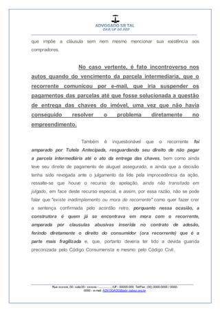 __________________________________________________
_________________________________________________
Rua xxxxxx, 00 - sala 00 - xxxxxx - ................/UF- 00000-000. Tel/Fax: (00) 0000-0000 / 0000-
0000 - e-mail: ADVOGADO@adv.oabsp.org.br
que impõe a cláusula sem nem mesmo mencionar sua existência aos
compradores.
No caso vertente, é fato incontroverso nos
autos quando do vencimento da parcela intermediaria, que o
recorrente comunicou por e-mail, que iria suspender os
pagamentos das parcelas até que fosse solucionada a questão
de entrega das chaves do imóvel, uma vez que não havia
conseguido resolver o problema diretamente no
empreendimento.
Também é inquestionável que o recorrente foi
amparado por Tutela Antecipada, resguardando seu direito de não pagar
a parcela intermediária até o ato da entrega das chaves, bem como ainda
teve seu direito de pagamento de aluguel assegurado, e ainda que a decisão
tenha sido revogada ante o julgamento da lide pela improcedência da ação,
ressalte-se que houve o recurso de apelação, ainda não transitado em
julgado, em face deste recurso especial, e assim, por essa razão, não se pode
falar que "existe inadimplemento ou mora do recorrente" como quer fazer crer
a sentença confirmada pelo acordão retro, porquanto nessa ocasião, a
construtora é quem já se encontrava em mora com o recorrente,
amparada por clausulas abusivas inserida no contrato de adesão,
ferindo diretamente o direito do consumidor (ora recorrente) que é a
parte mais fragilizada e, que, portanto deveria ter tido a devida guarida
preconizada pelo Código Consumerista e mesmo pelo Código Civil.
 