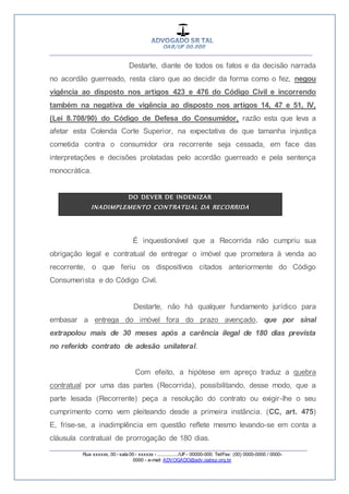 __________________________________________________
_________________________________________________
Rua xxxxxx, 00 - sala 00 - xxxxxx - ................/UF- 00000-000. Tel/Fax: (00) 0000-0000 / 0000-
0000 - e-mail: ADVOGADO@adv.oabsp.org.br
Destarte, diante de todos os fatos e da decisão narrada
no acordão guerreado, resta claro que ao decidir da forma como o fez, negou
vigência ao disposto nos artigos 423 e 476 do Código Civil e incorrendo
também na negativa de vigência ao disposto nos artigos 14, 47 e 51, IV,
(Lei 8.708/90) do Código de Defesa do Consumidor, razão esta que leva a
afetar esta Colenda Corte Superior, na expectativa de que tamanha injustiça
cometida contra o consumidor ora recorrente seja cessada, em face das
interpretações e decisões prolatadas pelo acordão guerreado e pela sentença
monocrática.
DO DEVER DE INDENIZAR
INADIMPLEMENTO CONTRATUAL DA RECORRIDA
É inquestionável que a Recorrida não cumpriu sua
obrigação legal e contratual de entregar o imóvel que prometera à venda ao
recorrente, o que feriu os dispositivos citados anteriormente do Código
Consumerista e do Código Civil.
Destarte, não há qualquer fundamento jurídico para
embasar a entrega do imóvel fora do prazo avençado, que por sinal
extrapolou mais de 30 meses após a carência ilegal de 180 dias prevista
no referido contrato de adesão unilateral.
Com efeito, a hipótese em apreço traduz a quebra
contratual por uma das partes (Recorrida), possibilitando, desse modo, que a
parte lesada (Recorrente) peça a resolução do contrato ou exigir-lhe o seu
cumprimento como vem pleiteando desde a primeira instância. (CC, art. 475)
E, frise-se, a inadimplência em questão reflete mesmo levando-se em conta a
cláusula contratual de prorrogação de 180 dias.
 