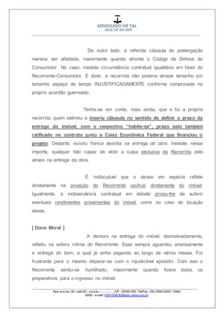 __________________________________________________
_________________________________________________
Rua xxxxxx, 00 - sala 00 - xxxxxx - ................/UF- 00000-000. Tel/Fax: (00) 0000-0000 / 0000-
0000 - e-mail: ADVOGADO@adv.oabsp.org.br
De outro lado, a referida cláusula de postergação
merece ser afastada, maiormente quando afronta o Código de Defesa do
Consumidor. No caso, inexiste circunstância contratual igualitária em favor do
Recorrente-Consumidor. É dizer, a recorrida não poderia atrasar tamanho por
tamanho espaço de tempo INJUSTIFICADAMENTE conforme comprovado no
próprio acordão guerreado.
Tenha-se em conta, mais ainda, que a foi a própria
recorrida quem estimou e inseriu cláusula no sentido de definir o prazo da
entrega do imóvel, com o respectivo “habite-se”, prazo este também
ratificado no contrato junto a Caixa Econômica Federal que financiou o
projeto. Destarte, existiu franca desídia na entrega da obra. Inexiste, nesse
importe, qualquer fato capaz de elidir a culpa exclusiva da Recorrida pelo
atraso na entrega da obra.
É indiscutível que o atraso em espécie reflete
diretamente na privação do Recorrente usufruir diretamente do imóvel.
Igualmente, a inobservância contratual em debate privou-lhe de auferir
eventuais rendimentos provenientes do imóvel, como no caso de locação
desse.
[ Dano Moral ]
A demora na entrega do imóvel, desmotivadamente,
refletiu na esfera íntima do Recorrente. Esse sempre aguardou ansiosamente
a entrega do bem, a qual já vinha pagando ao longo de vários meses. Foi
frustrante para o mesmo deparar-se com o injusticável episódio. Com isso o
Recorrente sentiu-se humilhado, maiormente quando fizera todos os
preparativos para o ingresso no imóvel.
 
