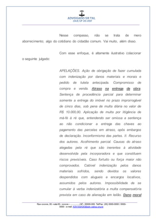 __________________________________________________
_________________________________________________
Rua xxxxxx, 00 - sala 00 - xxxxxx - ................/UF- 00000-000. Tel/Fax: (00) 0000-0000 / 0000-
0000 - e-mail: ADVOGADO@adv.oabsp.org.br
Nesse compasso, não se trata de mero
aborrecimento; algo do cotidiano do cidadão comum. Vai muito, além disso.
Com esse enfoque, é altamente ilustrativo colacionar
o seguinte julgado:
APELAÇÕES. Ação de obrigação de fazer cumulada
com indenização por danos materiais e morais e
pedido de tutela antecipada. Compromisso de
compra e venda. Atraso na entrega da obra.
Sentença de procedência parcial para determinar
somente a entrega do imóvel no prazo improrrogável
de cinco dias, sob pena de multa diária no valor de
R$ 10.000,00. Aplicação de multa por litigância de
má-fé à ré que, entendendo ser omissa a sentença
ao não condicionar a entrega das chaves ao
pagamento das parcelas em atraso, opôs embargos
de declaração. Inconformismo das partes. II. Recurso
dos autores. Acolhimento parcial. Causas do atraso
alegadas pela ré que são inerentes à atividade
desenvolvida pela incorporadora e que constituem
riscos previsíveis. Caso fortuito ou força maior não
comprovados. Cabível indenização pelos danos
materiais sofridos, sendo devidos os valores
despendidos com alugueis e encargos locativos,
assumidos pelos autores. Impossibilidade de se
cumular à verba indenizatória a multa compensatória
prevista em caso de alienação em leilão. Dano moral
 