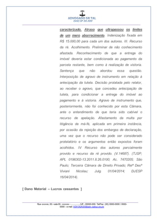 __________________________________________________
_________________________________________________
Rua xxxxxx, 00 - sala 00 - xxxxxx - ................/UF- 00000-000. Tel/Fax: (00) 0000-0000 / 0000-
0000 - e-mail: ADVOGADO@adv.oabsp.org.br
caracterizado. Atraso que ultrapassou os limites
de um mero aborrecimento. Indenização fixada em
R$ 15.000,00 para cada um dos autores. III. Recurso
da ré. Acolhimento. Preliminar de não conhecimento
afastada. Reconhecimento de que a entrega do
imóvel deveria estar condicionada ao pagamento da
parcela restante, bem como à realização de vistoria.
Sentença que não abordou essa questão.
Interposição de agravo de instrumento em relação à
antecipação da tutela. Decisão prolatada pelo relator,
ao receber o agravo, que concedeu antecipação de
tutela, para condicionar a entrega do imóvel ao
pagamento e à vistoria. Agravo de instrumento que,
posteriormente, não foi conhecido por esta Câmara,
ante o entendimento de que teria sido cabível o
recurso de apelação. Afastamento da multa por
litigância de má-fé, aplicada em primeira instância,
por ocasião da rejeição dos embargos de declaração,
uma vez que o recurso não pode ser considerado
protelatório e os argumentos então expostos foram
acolhidos. IV Recurso dos autores parcialmente
provido e recurso da ré provido. (V.14687). (TJSP;
APL 0196302-13.2011.8.26.0100; Ac. 7470205; São
Paulo; Terceira Câmara de Direito Privado; Relª Desª
Viviani Nicolau; Julg. 01/04/2014; DJESP
16/04/2014).
[ Dano Material – Lucros cessantes ]
 