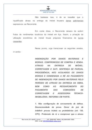__________________________________________________
_________________________________________________
Rua xxxxxx, 00 - sala 00 - xxxxxx - ................/UF- 00000-000. Tel/Fax: (00) 0000-0000 / 0000-
0000 - e-mail: ADVOGADO@adv.oabsp.org.br
Não bastasse isso, é de se ressaltar que o
injustificado atraso na entrega do imóvel trouxera danos patrimoniais
expressivos ao Recorrente.
Em conta disso, o Recorrente deixara de auferir
frutos de rendimentos locatícios do imóvel em liça. Assim, a privação da
utilização econômica do imóvel trouxe prejuízos financeiros de lucros
cessantes.
Nesse prumo, urge transcrever os seguintes arestos,
in verbis:
INDENIZAÇÃO POR DANOS MATERIAIS E
MORAIS. COMPROMISSO DE COMPRA E VENDA.
ATRASO NA ENTREGA DE IMÓVEL.
CORRETAGEM E SATI. SENTENÇA DE PARCIAL
PROCEDÊNCIA, NÃO ACOLHIDOS OS DANOS
MORAIS E CONDENADA A RÉ AO PAGAMENTO
DE INDENIZAÇÃO POR DANOS MATERIAIS PELO
PERÍODO DE ATRASO DA ENTREGA DA OBRA,
BEM COMO AO RESSARCIMENTO DO
PAGAMENTO DAS COMISSÕES DE
CORRETAGEM E ASSESSORIA TÉCNICO-
IMOBILIÁRIA. REFORMA EM PARTE.
1. Não configuração de cerceamento de defesa.
Desnecessidade da prova. Dever do juiz de
indeferir provas inúteis ou protelatórias (art. 130,
CPC). Pretensão da ré a comprovar que o atraso
 