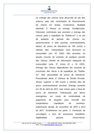 __________________________________________________
_________________________________________________
Rua xxxxxx, 00 - sala 00 - xxxxxx - ................/UF- 00000-000. Tel/Fax: (00) 0000-0000 / 0000-
0000 - e-mail: ADVOGADO@adv.oabsp.org.br
na entrega das chaves teria decorrido de ato dos
autores, pela não contratação de financiamento
do imóvel em tempo. Irrelevância. Nulidade
afastada. 2. Atraso na entrega. Configuração.
Cláusulas contratuais que preveem a entrega das
chaves após a expedição do "Habite-se" e no ato
de quitação da parcela das chaves, ou,
posteriormente à data prevista contratualmente,
dentro do prazo de tolerância de 180 (cento e
oitenta) dias. Interpretação mais favorável ao
consumidor (art. 47, CDC). Não previsão, no
quadro resumo do contrato, de qualquer parcela
das chaves. Direito de informação adequada do
consumidor (arts. 6º, inciso III, e 12, CDC).
Entrega das chaves dependentes tão somente da
conclusão das obras e da expedição do "Habite-
se". Não abusividade do prazo de tolerância.
Precedentes desta 3ª Câmara de Direito Privado.
Atraso superior a 180 (cento e oitenta) dias do
prazo contratualmente previsto. Entrega somente
em 29 de abril de 2011, seis meses após o final do
prazo de tolerância. Indenização, por danos
emergentes, em razão da continuidade de
pagamento de aluguéis para moradia dos
compradores. Liquidação de sentença.
Indenização devida, de novembro de 2010 a abril
de 2011. Acolhimento em parte. 3. Comissão de
corretagem e taxa de assessoria imobiliária.
Ilegitimidade passiva. Inocorrência.
 
