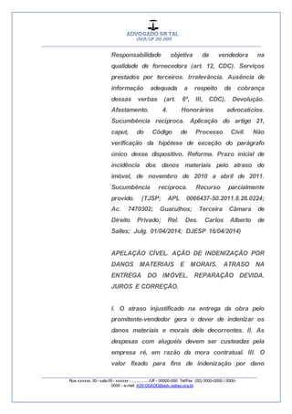 __________________________________________________
_________________________________________________
Rua xxxxxx, 00 - sala 00 - xxxxxx - ................/UF- 00000-000. Tel/Fax: (00) 0000-0000 / 0000-
0000 - e-mail: ADVOGADO@adv.oabsp.org.br
Responsabilidade objetiva da vendedora na
qualidade de fornecedora (art. 12, CDC). Serviços
prestados por terceiros. Irrelevância. Ausência de
informação adequada a respeito da cobrança
dessas verbas (art. 6º, III, CDC). Devolução.
Afastamento. 4. Honorários advocatícios.
Sucumbência recíproca. Aplicação do artigo 21,
caput, do Código de Processo Civil. Não
verificação da hipótese de exceção do parágrafo
único desse dispositivo. Reforma. Prazo inicial de
incidência dos danos materiais pelo atraso do
imóvel, de novembro de 2010 a abril de 2011.
Sucumbência recíproca. Recurso parcialmente
provido. (TJSP; APL 0066437-50.2011.8.26.0224;
Ac. 7470302; Guarulhos; Terceira Câmara de
Direito Privado; Rel. Des. Carlos Alberto de
Salles; Julg. 01/04/2014; DJESP 16/04/2014)
APELAÇÃO CÍVEL. AÇÃO DE INDENIZAÇÃO POR
DANOS MATERIAIS E MORAIS. ATRASO NA
ENTREGA DO IMÓVEL. REPARAÇÃO DEVIDA.
JUROS E CORREÇÃO.
I. O atraso injustificado na entrega da obra pelo
promitente-vendedor gera o dever de indenizar os
danos materiais e morais dele decorrentes. II. As
despesas com aluguéis devem ser custeadas pela
empresa ré, em razão da mora contratual. III. O
valor fixado para fins de indenização por dano
 