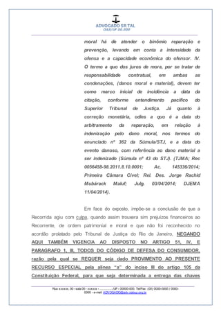 __________________________________________________
_________________________________________________
Rua xxxxxx, 00 - sala 00 - xxxxxx - ................/UF- 00000-000. Tel/Fax: (00) 0000-0000 / 0000-
0000 - e-mail: ADVOGADO@adv.oabsp.org.br
moral há de atender o binômio reparação e
prevenção, levando em conta a intensidade da
ofensa e a capacidade econômica do ofensor. lV.
O termo a quo dos juros de mora, por se tratar de
responsabilidade contratual, em ambas as
condenações, (danos moral e material), devem ter
como marco inicial de incidência a data da
citação, conforme entendimento pacífico do
Superior Tribunal de Justiça. Já quanto à
correção monetária, odies a quo é a data do
arbitramento da reparação, em relação à
indenização pelo dano moral, nos termos do
enunciado nº 362 da Súmula/STJ, e a data do
evento danoso, com referência ao dano material a
ser indenizado (Súmula nº 43 do STJ). (TJMA; Rec
0056458-98.2011.8.10.0001; Ac. 145336/2014;
Primeira Câmara Cível; Rel. Des. Jorge Rachid
Mubárack Maluf; Julg. 03/04/2014; DJEMA
11/04/2014).
Em face do exposto, impõe-se a conclusão de que a
Recorrida agiu com culpa, quando assim trouxera sim prejuízos financeiros ao
Recorrente, de ordem patrimonial e moral e que não foi reconhecido no
acordão prolatado pelo Tribunal de Justiça do Rio de Janeiro, NEGANDO
AQUI TAMBÉM VIGENCIA AO DISPOSTO NO ARTIGO 51, IV, E
PARAGRAFO 1, III, TODOS DO CÓDIGO DE DEFESA DO CONSUMIDOR,
razão pela qual se REQUER seja dado PROVIMENTO AO PRESENTE
RECURSO ESPECIAL pela alínea “a” do inciso III do artigo 105 da
Constituição Federal, para que seja determinada a entrega das chaves
 