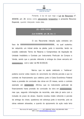__________________________________________________
_________________________________________________
Rua xxxxxx, 00 - sala 00 - xxxxxx - ................/UF- 00000-000. Tel/Fax: (00) 0000-0000 / 0000-
0000 - e-mail: ADVOGADO@adv.oabsp.org.br
Portanto, à luz do que rege a Lei de Recursos nº.
8038/90, art. 26, temos como plenamente tempestivo o presente Recurso
Especial, quando interposto nesta data.
(2) – DOS FATOS
(Lei 8.038/90, art. 26, inc. I )
O ora Recorrente interpôs ação ordinária em
face de XXXXXXXXXXXXXXXXXXXXXXXXXXXXX., na qual sustentou
ter adquirido um imóvel ainda na planta, junto à recorrida, tendo na
ocasião celebrado Termo de Reserva e Compromisso de Aquisição de
Unidade Imobiliária e Contrato por Instrumento Particular de Compra e
Venda, sendo que a parcela referente à entrega da chave venceria em
xxxxxxxxxxx, com o valor de R$ 00.000,00.
Narrou que no ajuste celebrado o ´habite-se´
poderia ocorrer antes mesmo do vencimento da referida parcela e que no
contrato de financiamento que celebrou junto à Caixa Econômica Federal
havia a previsão de conclusão das obras em 25 meses, sendo o contrato
assinado em XXXXXXXX. Afirmou que no instrumento particular de
financiamento havia previsão de conclusão da obra em XXXXXXXXXX,
mas que, segundo informações da recorrida, esta data já seria com a
inclusão do prazo de atraso. Quando recebeu boleto referente à parcela
da entrega da chave, questionou tal cobrança junto à recorrida, pois as
obras estavam atrasadas, e quando do ajuizamento da ação nada teria
 