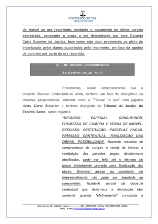 __________________________________________________
_________________________________________________
Rua xxxxxx, 00 - sala 00 - xxxxxx - ................/UF- 00000-000. Tel/Fax: (00) 0000-0000 / 0000-
0000 - e-mail: ADVOGADO@adv.oabsp.org.br
do imóvel ao ora recorrente, mediante o pagamento da última parcela
sobrestada, consoante o prazo a ser determinado por esta Colenda
Corte Superior de Justiça, bem como seja dado provimento ao pleito de
indenização pelos danos suportados pelo recorrente, em face da quebra
de contrato por parte da ora recorrida.
(5) – DO DISSÍDIO JURISPRUDENCIAL
(Lei 8.038/90, art. 26, inc. I )
Entrementes, abaixo demonstraremos que o
presente Recurso fundamenta-se ainda, também, em face de divergência ou
dissenso jurisprudencial, existente entre o Tribunal "a quo" com julgados
desta Corte Superior e também divergindo do Tribunal de Justiça do
Espirito Santo, senão vejamos:
“RECURSO ESPECIAL. CONSUMIDOR.
PROMESSA DE COMPRA E VENDA DE IMÓVEL.
RESCISÃO. RESTITUIÇÃO. PARCELAS PAGAS.
PREVISÃO CONTRATUAL. FINALIZAÇÃO DAS
OBRAS. POSSIBILIDADE. Havendo rescisão do
compromisso de compra e venda de imóvel, a
restituição das parcelas pagas, devidamente
atualizadas, pode ser feita até o término do
prazo inicialmente previsto para finalização das
obras. Eventual atraso na conclusão do
empreendimento não pode ser imputado ao
consumidor. Nulidade parcial da cláusula
contratual que determina a devolução tão-
somente quando "efetivamente" concluída a
 
