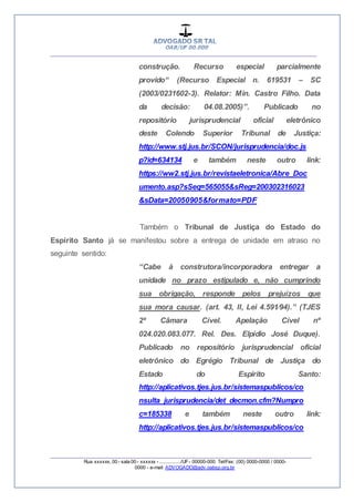__________________________________________________
_________________________________________________
Rua xxxxxx, 00 - sala 00 - xxxxxx - ................/UF- 00000-000. Tel/Fax: (00) 0000-0000 / 0000-
0000 - e-mail: ADVOGADO@adv.oabsp.org.br
construção. Recurso especial parcialmente
provido“ (Recurso Especial n. 619531 – SC
(2003/0231602-3). Relator: Min. Castro Filho. Data
da decisão: 04.08.2005)”. Publicado no
repositório jurisprudencial oficial eletrônico
deste Colendo Superior Tribunal de Justiça:
http://www.stj.jus.br/SCON/jurisprudencia/doc.js
p?id=634134 e também neste outro link:
https://ww2.stj.jus.br/revistaeletronica/Abre_Doc
umento.asp?sSeq=565055&sReg=200302316023
&sData=20050905&formato=PDF
Também o Tribunal de Justiça do Estado do
Espírito Santo já se manifestou sobre a entrega de unidade em atraso no
seguinte sentido:
“Cabe à construtora/incorporadora entregar a
unidade no prazo estipulado e, não cumprindo
sua obrigação, responde pelos prejuízos que
sua mora causar. (art. 43, II, Lei 4.591⁄94).” (TJES
2ª Câmara Cível. Apelação Cível nº
024.020.083.077. Rel. Des. Elpídio José Duque).
Publicado no repositório jurisprudencial oficial
eletrônico do Egrégio Tribunal de Justiça do
Estado do Espirito Santo:
http://aplicativos.tjes.jus.br/sistemaspublicos/co
nsulta_jurisprudencia/det_decmon.cfm?Numpro
c=185338 e também neste outro link:
http://aplicativos.tjes.jus.br/sistemaspublicos/co
 