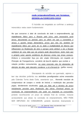 __________________________________________________
_________________________________________________
Rua xxxxxx, 00 - sala 00 - xxxxxx - ................/UF- 00000-000. Tel/Fax: (00) 0000-0000 / 0000-
0000 - e-mail: ADVOGADO@adv.oabsp.org.br
nsulta_jurisprudencia/Ementa_sem_formatacao_
DECMON.cfm?CDRECURS=185338
O Acórdão ora vergastado ao confirmar a sentença
monocrática restou assim fundamentado:
No que concerne à data de conclusão de todo o empreendimento, há
impedimento fático para a fixação pelo juízo, pois necessária seria
prova, documental ou pericial, para se aferir em que o consistiria o
atraso e quanto tempo demandaria, prova que não há; também há
impedimento fático por parte da ré, dada a multiplicidade de fatores que
influenciam na finalização da obra e porque seria atribuir a ela a fixação
unilateral de uma data que ela própria pode desconhecer, tanto mais que
o próprio autor aponta existência de diversos vícios nas áreas comuns.
Embora o consumidor faça jus ater ampla informação, em respeito ao
Princípio da Transparência, corolário da boa-fé objetiva que norteia a
relação jurídica consumerista, no caso concreto não há elementos de
aferição da data, pelo descabe condenar a ré a fornecê-la. (grifos nosso).
Discrepando do acórdão ora guerreado, vejamos o
teor das decisões proferida nos acórdãos paradigmados acima emanados
pela Colendas Turma desta Corte, assentando que... Havendo rescisão do
compromisso de compra e venda de imóvel, a restituição das parcelas
pagas, devidamente atualizadas, pode ser feita até o término do prazo
inicialmente previsto para finalização das obras. Eventual atraso na
conclusão do empreendimento não pode ser imputado ao consumidor,
portanto reconhecendo um prazo de validade final do contrato, inclusive
acrescentando que atraso na conclusão do empreendimento, NÃO PODE
SER IMPUTADO AO CONSUMIDOR, portanto decidindo diversamente e
 