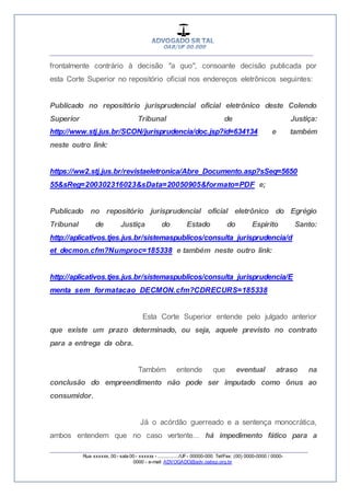 __________________________________________________
_________________________________________________
Rua xxxxxx, 00 - sala 00 - xxxxxx - ................/UF- 00000-000. Tel/Fax: (00) 0000-0000 / 0000-
0000 - e-mail: ADVOGADO@adv.oabsp.org.br
frontalmente contrário à decisão "a quo", consoante decisão publicada por
esta Corte Superior no repositório oficial nos endereços eletrônicos seguintes:
Publicado no repositório jurisprudencial oficial eletrônico deste Colendo
Superior Tribunal de Justiça:
http://www.stj.jus.br/SCON/jurisprudencia/doc.jsp?id=634134 e também
neste outro link:
https://ww2.stj.jus.br/revistaeletronica/Abre_Documento.asp?sSeq=5650
55&sReg=200302316023&sData=20050905&formato=PDF e;
Publicado no repositório jurisprudencial oficial eletrônico do Egrégio
Tribunal de Justiça do Estado do Espirito Santo:
http://aplicativos.tjes.jus.br/sistemaspublicos/consulta_jurisprudencia/d
et_decmon.cfm?Numproc=185338 e também neste outro link:
http://aplicativos.tjes.jus.br/sistemaspublicos/consulta_jurisprudencia/E
menta_sem_formatacao_DECMON.cfm?CDRECURS=185338
Esta Corte Superior entende pelo julgado anterior
que existe um prazo determinado, ou seja, aquele previsto no contrato
para a entrega da obra.
Também entende que eventual atraso na
conclusão do empreendimento não pode ser imputado como ônus ao
consumidor.
Já o acórdão guerreado e a sentença monocrática,
ambos entendem que no caso vertente... há impedimento fático para a
 