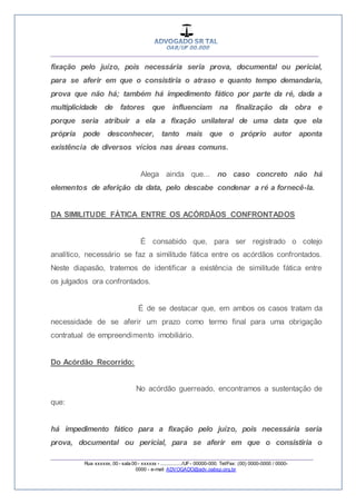 __________________________________________________
_________________________________________________
Rua xxxxxx, 00 - sala 00 - xxxxxx - ................/UF- 00000-000. Tel/Fax: (00) 0000-0000 / 0000-
0000 - e-mail: ADVOGADO@adv.oabsp.org.br
fixação pelo juízo, pois necessária seria prova, documental ou pericial,
para se aferir em que o consistiria o atraso e quanto tempo demandaria,
prova que não há; também há impedimento fático por parte da ré, dada a
multiplicidade de fatores que influenciam na finalização da obra e
porque seria atribuir a ela a fixação unilateral de uma data que ela
própria pode desconhecer, tanto mais que o próprio autor aponta
existência de diversos vícios nas áreas comuns.
Alega ainda que... no caso concreto não há
elementos de aferição da data, pelo descabe condenar a ré a fornecê-la.
DA SIMILITUDE FÁTICA ENTRE OS ACÓRDÃOS CONFRONTADOS
É consabido que, para ser registrado o cotejo
analítico, necessário se faz a similitude fática entre os acórdãos confrontados.
Neste diapasão, tratemos de identificar a existência de similitude fática entre
os julgados ora confrontados.
É de se destacar que, em ambos os casos tratam da
necessidade de se aferir um prazo como termo final para uma obrigação
contratual de empreendimento imobiliário.
Do Acórdão Recorrido:
No acórdão guerreado, encontramos a sustentação de
que:
há impedimento fático para a fixação pelo juízo, pois necessária seria
prova, documental ou pericial, para se aferir em que o consistiria o
 