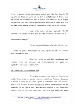 __________________________________________________
_________________________________________________
Rua xxxxxx, 00 - sala 00 - xxxxxx - ................/UF- 00000-000. Tel/Fax: (00) 0000-0000 / 0000-
0000 - e-mail: ADVOGADO@adv.oabsp.org.br
atraso e quanto tempo demandaria, prova que não há; também há
impedimento fático por parte da ré, dada a multiplicidade de fatores que
influenciam na finalização da obra e porque seria atribuir a ela a fixação
unilateral de uma data que ela própria pode desconhecer, tanto mais que
o próprio autor aponta existência de diversos vícios nas áreas comuns.
Alega ainda que... no caso concreto não há
elementos de aferição da data, pelo descabe condenar a ré a fornecê-la.
Do Acórdão Paradigma:
Por sua vez os acórdãos paradigmados afirmam que:
... existe um prazo determinado, ou seja, aquele previsto no contrato
para a entrega da obra.
Reconhece ainda os acórdãos paradigmas que
eventual atraso na conclusão do empreendimento não pode ser
imputado como ônus ao consumidor.
DA IGUALDADE DE FUNDAMENTOS:
Em ambos os casos, resta saber, os fundamentos
também foram similares, quando trataram a matéria da Apelação, divergindo
no tocante a forma em que foram julgadas e confirmadas pela Corte "a quo",
posto que no acórdão recorrido sustentou-se que no caso concreto não há
elementos de aferição da data, pelo descabe condenar a ré a fornecê-la,
enquanto que nos acórdãos paradigmas, encerra-se que existe um prazo
 