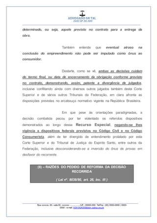 __________________________________________________
_________________________________________________
Rua xxxxxx, 00 - sala 00 - xxxxxx - ................/UF- 00000-000. Tel/Fax: (00) 0000-0000 / 0000-
0000 - e-mail: ADVOGADO@adv.oabsp.org.br
determinado, ou seja, aquele previsto no contrato para a entrega da
obra.
Também entende que eventual atraso na
conclusão do empreendimento não pode ser imputado como ônus ao
consumidor.
Destarte, como se vê, ambas as decisões cuidam
do termo final, ou data de encerramento da obrigação conforme previsto
no contrato, demonstrando, assim, patente a divergência de julgados,
inclusive conflitando ainda com diversos outros julgados também desta Corte
Superior e de vários outros Tribunais da Federação, em clara afronta as
disposições previstas no arcabouço normativo vigente na República Brasileira.
Em que pese às orientações paradigmadas, a
decisão combatida pecou por ter violentado os referidos dispositivos
demonstrados ao longo desse Recurso Especial, negando-se lhes
vigência a dispositivos federais previstos no Código Civil e no Código
Consumerista, além de ter divergido de entendimento prolatado por esta
Corte Superior e do Tribunal de Justiça do Espirito Santo, entre outros da
Federação, inclusive desconsiderando-se a inversão do ônus de provas em
desfavor do recorrente.
(6) – RAZÕES DO PEDIDO DE REFORMA DA DECISÃO
RECORRIDA
( Lei nº. 8038/90, art. 26, inc. III )
 