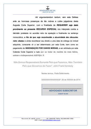 __________________________________________________
_________________________________________________
Rua xxxxxx, 00 - sala 00 - xxxxxx - ................/UF- 00000-000. Tel/Fax: (00) 0000-0000 / 0000-
0000 - e-mail: ADVOGADO@adv.oabsp.org.br
Ad argumentandum tantum, vem esta Defesa
ante as honrosas presenças de tão nobres e cultos julgadores desta
Augusta Corte Superior, com a finalidade de REQUERER seja dado
provimento ao presente RECURSO ESPECIAL ora interposto contra a
decisão prolatada no acordão retro da apelação e finalmente na sentença
monocrática, a fim de que seja reconhecida a abusividade das cláusulas
retro citadas e ainda reconhecer seu direito a uma data de entrega do imóvel
adquirido, consoante vir a ser determinado por esta Corte, bem como ao
pagamento de INDENIZAÇÃO POR DANOS MORAIS, a ser arbitrada por esta
Colenda Corte Superior e tudo por se tratar de medida da mais lídima,
salutar e indispensável JUSTIÇA !!!
Não Somos ResponsáveisSomente Pelo que Fazemos, Mas Também
Pelo que Deixamos de Fazer”. John Frank Kennedy
Nestes termos, Pede Deferimento.
XXXXXXXXXXXXX/UF, 00 de XXXXX de 2014.
-----------------------------------------------------------------------------
ADVOGADO SUBSCRITOR
OAB/UF 00.000
 