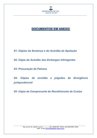 __________________________________________________
_________________________________________________
Rua xxxxxx, 00 - sala 00 - xxxxxx - ................/UF- 00000-000. Tel/Fax: (00) 0000-0000 / 0000-
0000 - e-mail: ADVOGADO@adv.oabsp.org.br
DOCUMENTOS EM ANEXO:
01- Cópias da Sentença e do Acórdão da Apelação
02- Cópia do Acórdão dos Embargos Infringentes
03- Procuração da Patrona
04- Cópias de acordão e julgados da divergência
jurisprudencial
05- Cópia de Comprovante de Recolhimento de Custas
 