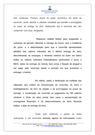 __________________________________________________
_________________________________________________
Rua xxxxxx, 00 - sala 00 - xxxxxx - ................/UF- 00000-000. Tel/Fax: (00) 0000-0000 / 0000-
0000 - e-mail: ADVOGADO@adv.oabsp.org.br
sido construído. Pontuou abuso do poder econômico por parte da
recorrida, sendo abusiva a cláusula contratual que permite a prorrogação
do prazo de entrega da obra, destacando que a recorrida não vem
cumprindo com suas obrigações.
Requereu medida liminar para suspender a
cobrança da parcela referente à entrega da chave, sem a incidência
de juros, e a determinação para que a recorrida apresentasse
planilha dos valores cobrados até a efetiva entrega do bem,
discriminando os encargos, e devendo restituir ao autor em dobro
todos os valores cobrados indevidamente pertinentes a juros e
INCC, antes da entrega do imóvel, bem como a fixação de aluguel a
ser pago pela recorrida desde o período em que prometeu a
entregar o imóvel.
No mérito, pediu a declaração de nulidade das
cláusulas que tratam da remuneração da recorrida, da mora e
inadimplemento, de foro de eleição e de prorrogação do prazo de
entrega, a condenação da recorrida ao pagamento de 100 salários
mínimos a título de dano moral, bem como a apresentação do
cronograma financeiro e de desenvolvimento da obra, devendo
indicar a data de entrega do bem.
Tendo sido indeferido o pedido de tutela
antecipada, o ora recorrente interpôs agravo de instrumento contra
 
