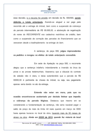 __________________________________________________
_________________________________________________
Rua xxxxxx, 00 - sala 00 - xxxxxx - ................/UF- 00000-000. Tel/Fax: (00) 0000-0000 / 0000-
0000 - e-mail: ADVOGADO@adv.oabsp.org.br
essa decisão, e o recurso foi provido em decisão de fls. 000/000, sendo
deferida a tutela antecipada, fixando-se aluguel a ser pago pela
recorrida até a entrega do imóvel, bem como a suspensão da cobrança
da parcela intermediária de R$ 00.000,00, a abstenção de negativação
do nome do RECORRENTE nos cadastros restritivos de crédito, bem
como a suspensão da correção das parcelas do financiamento que se
venceram desde o inadimplemento na entrega do bem.
A sentença, de peça 000, julgou improcedentes
os pedidos e revogou os efeitos da tutela antecipada concedida.
Em sede de Apelação na peça 000, o recorrente
alegou que a sentença indeferiu indevidamente a inversão do ônus da
prova e as provas testemunhais. Asseverou que a cláusula do contrato
de adesão não é clara, e deixa subentendido que a parcela de R$
00000,00 é pertinente às chaves do imóvel, ou seja, seu pagamento
apenas seria devido no ato da entrega.
Entende não estar em mora, pois que na
ocasião encontrava-se acobertado por decisão liminar que impediu
a cobrança da parcela litigiosa. Destacou que mesmo em se
considerando a fundamentação da sentença, não seria razoável pagar o
saldo de preço de mais de trinta mil reais quando em março de 0000
havia apenas buracos no local da obra, havendo mais de 00 meses de
atraso na obra. Ainda em XXXX de 2013, quando fez vistoria do local
 