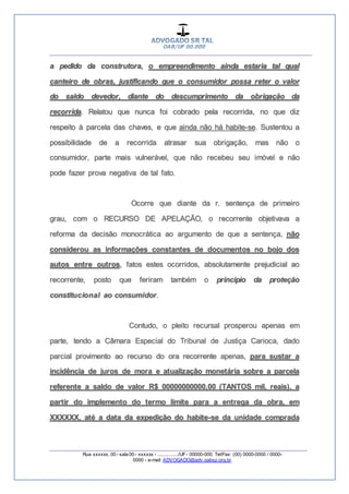 __________________________________________________
_________________________________________________
Rua xxxxxx, 00 - sala 00 - xxxxxx - ................/UF- 00000-000. Tel/Fax: (00) 0000-0000 / 0000-
0000 - e-mail: ADVOGADO@adv.oabsp.org.br
a pedido da construtora, o empreendimento ainda estaria tal qual
canteiro de obras, justificando que o consumidor possa reter o valor
do saldo devedor, diante do descumprimento da obrigação da
recorrida. Relatou que nunca foi cobrado pela recorrida, no que diz
respeito à parcela das chaves, e que ainda não há habite-se. Sustentou a
possibilidade de a recorrida atrasar sua obrigação, mas não o
consumidor, parte mais vulnerável, que não recebeu seu imóvel e não
pode fazer prova negativa de tal fato.
Ocorre que diante da r. sentença de primeiro
grau, com o RECURSO DE APELAÇÃO, o recorrente objetivava a
reforma da decisão monocrática ao argumento de que a sentença, não
considerou as informações constantes de documentos no bojo dos
autos entre outros, fatos estes ocorridos, absolutamente prejudicial ao
recorrente, posto que feriram também o principio da proteção
constitucional ao consumidor.
Contudo, o pleito recursal prosperou apenas em
parte, tendo a Câmara Especial do Tribunal de Justiça Carioca, dado
parcial provimento ao recurso do ora recorrente apenas, para sustar a
incidência de juros de mora e atualização monetária sobre a parcela
referente a saldo de valor R$ 00000000000,00 (TANTOS mil, reais), a
partir do implemento do termo limite para a entrega da obra, em
XXXXXX, até a data da expedição do habite-se da unidade comprada
 
