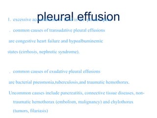 pleural effusion1. excessive accumulation of fluid in the pleural space
. common causes of transudative pleural effusions
are congestive heart failure and hypoalbuminemic
states (cirrhosis, nephrotic syndrome).
. common causes of exudative pleural effusions
are bacterial pneomonia,tuberculosis,and traumatic hemothorax.
Uncommon causes include pancreatitis, connective tissue diseases, non-
traumatic hemothorax (embolism, malignancy) and chylothorax
(tumors, filariasis)
 