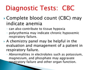  Complete blood count (CBC) may
indicate anemia
◦ can also contribute to tissue hypoxia
◦ polycythemia may indicate chronic hypoxemic
respiratory failure.
 A chemistry panel may be helpful in the
evaluation and management of a patient in
respiratory failure.
◦ Abnormalities in electrolytes such as potassium,
magnesium, and phosphate may aggravate
respiratory failure and other organ function.
 