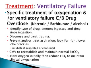 •Specific treatment of oxygenation &
/or ventilatory failure C/B Drug
Overdose (Narcotic / Barbiturate / alcohol )
 Identify type of drug, amount ingested and time
since ingestion.
 Diagnose and treat trauma.
 Prevent and/or treat aspiration; look for right lower
lobe crackles
 intubate if suspected or confirmed
 CMV to reestablish and maintain normal PaCO2
 100% oxygen initially then reduce FIO2 to maintain
clinical oxygenation
 