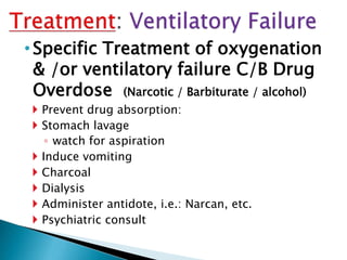 •Specific Treatment of oxygenation
& /or ventilatory failure C/B Drug
Overdose (Narcotic / Barbiturate / alcohol)
 Prevent drug absorption:
 Stomach lavage
◦ watch for aspiration
 Induce vomiting
 Charcoal
 Dialysis
 Administer antidote, i.e.: Narcan, etc.
 Psychiatric consult
 