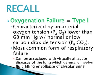  Oxygenation Failure = Type I
◦ Characterized by an arterial
oxygen tension (Pa O2) lower than
60 mm Hg w/ normal or low
carbon dioxide tension (Pa CO2).
◦ Most common form of respiratory
failure
◦ Can be associated with virtually all acute
diseases of the lung which generally involve
fluid filling or collapse of alveolar units
 