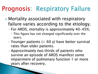  Mortality associated with respiratory
failure varies according to the etiology.
◦ For ARDS, mortality is approximately 40-45%;
 This figure has not changed significantly over the
years.
◦ Younger patients (< 60 y) have better survival
rates than older patients.
◦ Approximately two thirds of patients who
survive an episode of ARDS manifest some
impairment of pulmonary function 1 or more
years after recovery.
 