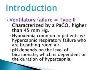  Ventilatory failure = Type II
◦Characterized by a PaCO2 higher
than 45 mm Hg.
◦ Hypoxemia common in patients w/
hypercapnic respiratory failure who
are breathing room air.
◦ pH depends on the level of
bicarbonate, which is dependent on
the duration of hypercapnia.
 