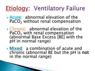  Acute: abnormal elevation of the
PaCO2 without renal compensation
 Chronic: abnormal elevation of the
PaCO2 with renal compensation
(abnormal Base Excess [BE] with the
pH in normal range)
 Mixed: a combination of acute and
chronic (abnormal BE but the pH is not
in the normal range)
 
