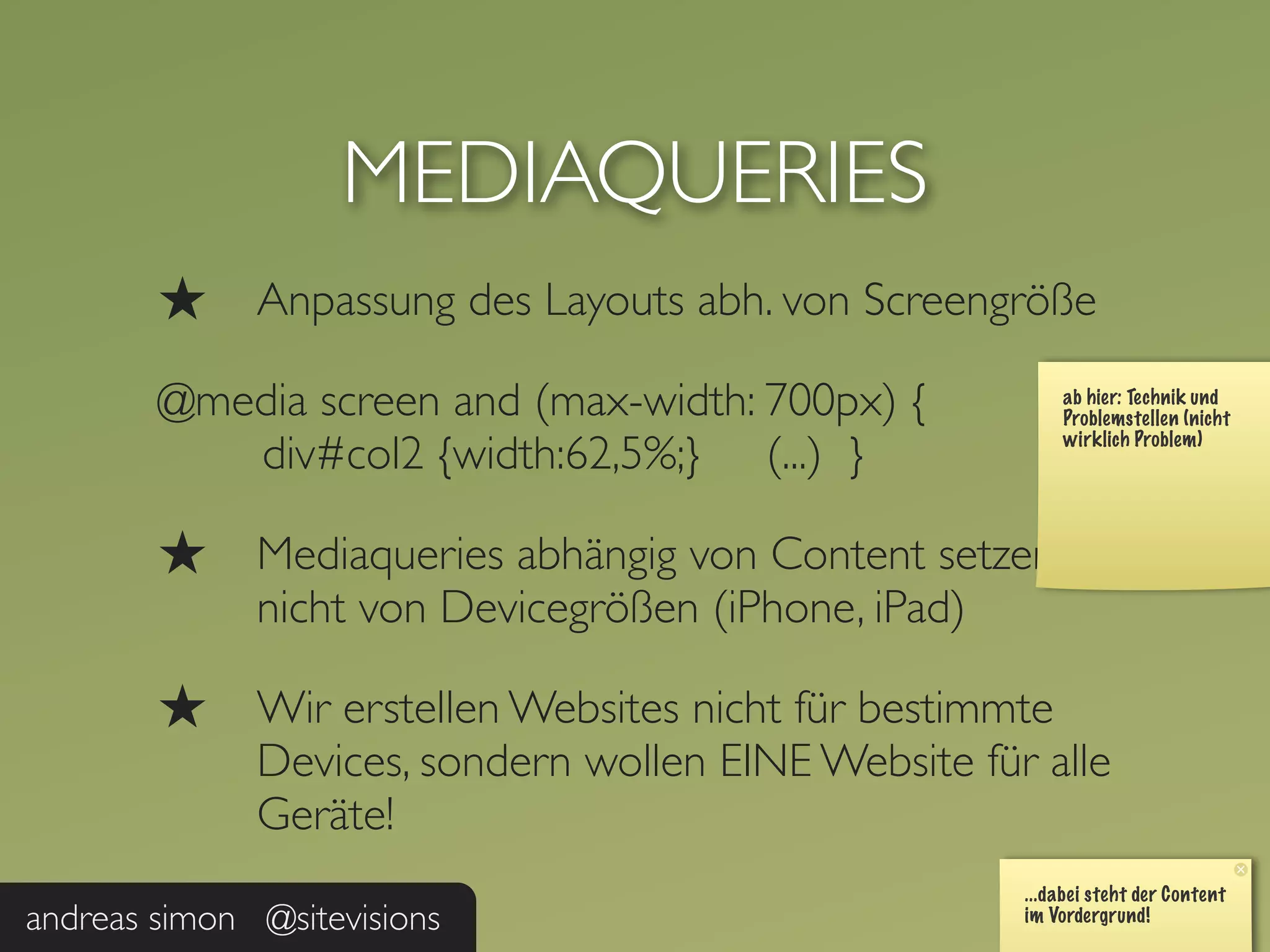 MEDIAQUERIES
        ★     Anpassung des Layouts abh. von Screengröße

        @media screen and (max-width: 700px) {
           div#col2 {width:62,5%;} (...) }

        ★     Mediaqueries abhängig von Content setzen,
              nicht von Devicegrößen (iPhone, iPad)

        ★     Wir erstellen Websites nicht für bestimmte
              Devices, sondern wollen EINE Website für alle
              Geräte!

andreas simon @sitevisions
 