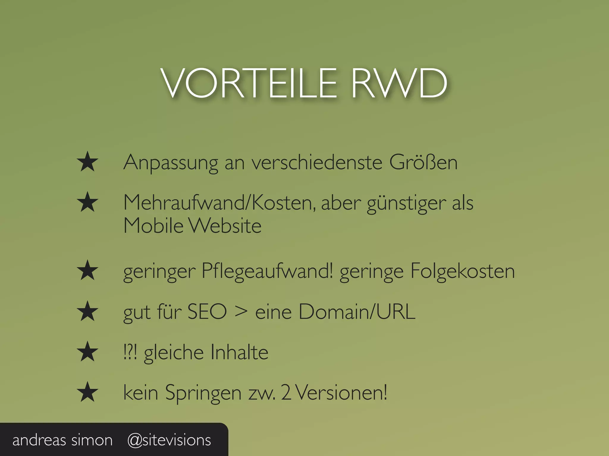 VORTEILE RWD
        ★     Anpassung an verschiedenste Größen
        ★     Mehraufwand/Kosten, aber günstiger als
              Mobile Website

        ★     geringer Pﬂegeaufwand! geringe Folgekosten
        ★     gut für SEO > eine Domain/URL
        ★     !?! gleiche Inhalte
        ★     kein Springen zw. 2 Versionen!

andreas simon @sitevisions
 