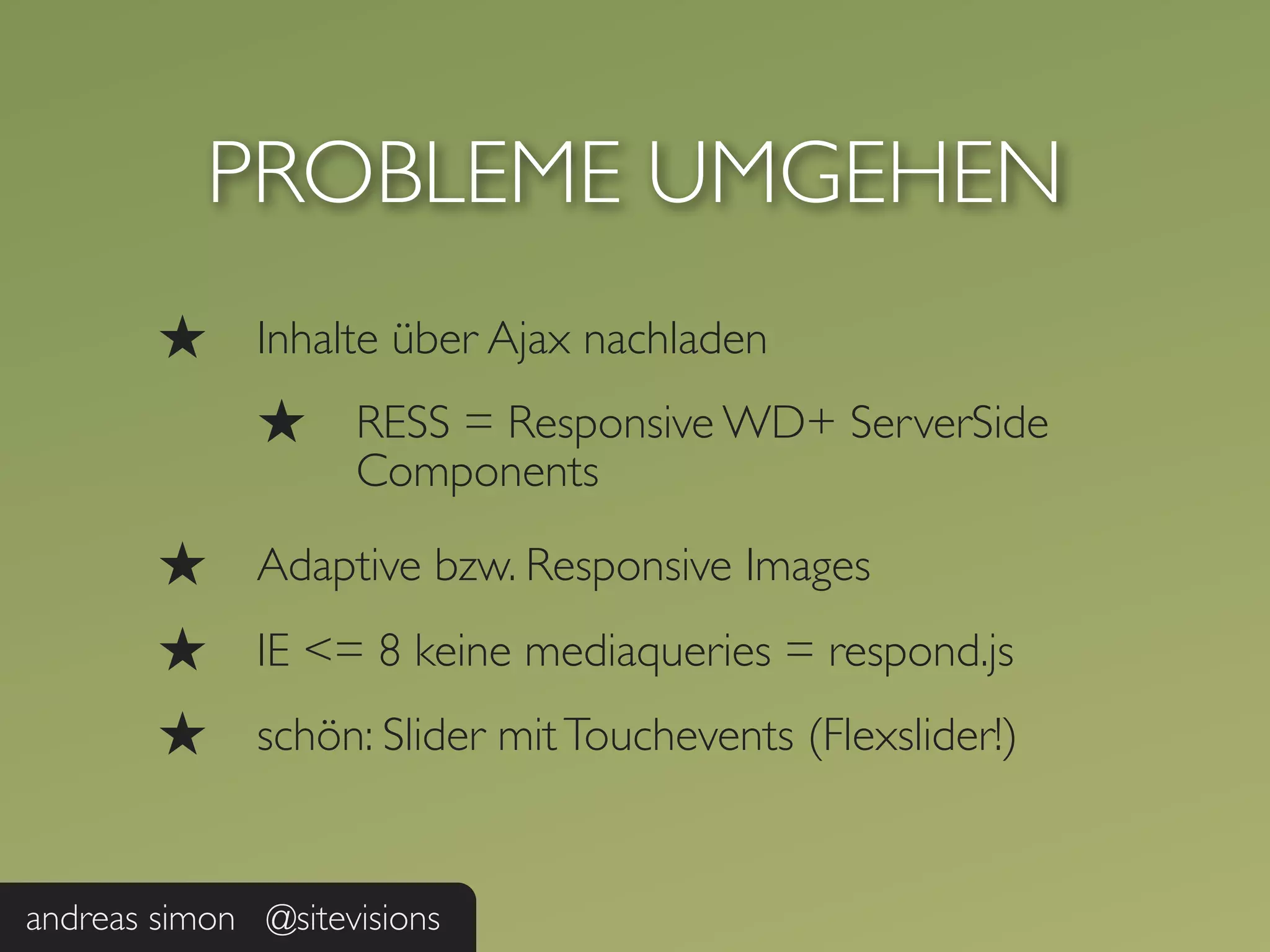 PROBLEME UMGEHEN
        ★     Inhalte über Ajax nachladen
              ★     RESS = Responsive WD+ ServerSide
                    Components

        ★     Adaptive bzw. Responsive Images
        ★     IE <= 8 keine mediaqueries = respond.js
        ★     schön: Slider mit Touchevents (Flexslider!)


andreas simon @sitevisions
 