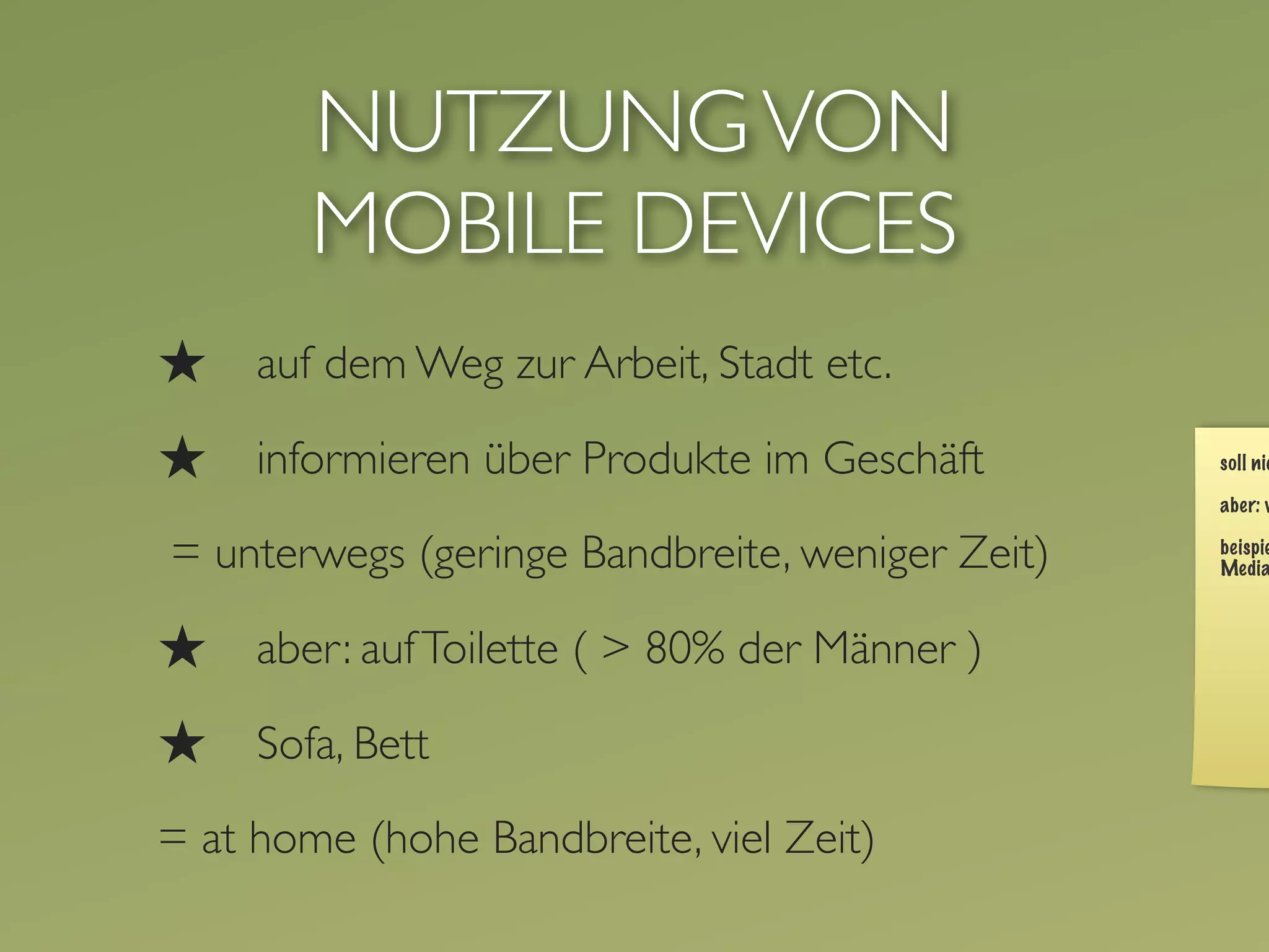 NUTZUNG VON
        MOBILE DEVICES
★    auf dem Weg zur Arbeit, Stadt etc.

★    informieren über Produkte im Geschäft

= unterwegs (geringe Bandbreite, weniger Zeit)

★    aber: auf Toilette ( > 80% der Männer )

★    Sofa, Bett

= at home (hohe Bandbreite, viel Zeit)
 