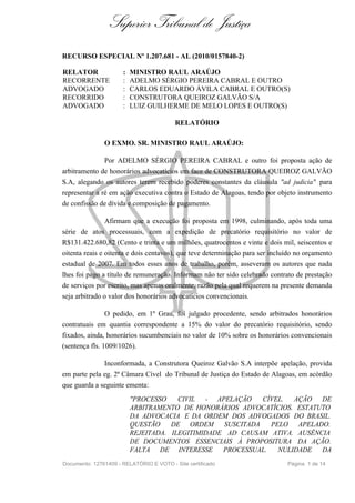 Superior Tribunal de Justiça
RECURSO ESPECIAL Nº 1.207.681 - AL (2010/0157840-2)

RELATOR               :   MINISTRO RAUL ARAÚJO
RECORRENTE            :   ADELMO SÉRGIO PEREIRA CABRAL E OUTRO
ADVOGADO              :   CARLOS EDUARDO ÁVILA CABRAL E OUTRO(S)
RECORRIDO             :   CONSTRUTORA QUEIROZ GALVÃO S/A
ADVOGADO              :   LUIZ GUILHERME DE MELO LOPES E OUTRO(S)

                                          RELATÓRIO

               O EXMO. SR. MINISTRO RAUL ARAÚJO:

               Por ADELMO SÉRGIO PEREIRA CABRAL e outro foi proposta ação de
arbitramento de honorários advocatícios em face de CONSTRUTORA QUEIROZ GALVÃO
S.A, alegando os autores terem recebido poderes constantes da cláusula "ad judicia" para
representar a ré em ação executiva contra o Estado de Alagoas, tendo por objeto instrumento
de confissão de dívida e composição de pagamento.

                Afirmam que a execução foi proposta em 1998, culminando, após toda uma
série de atos processuais, com a expedição de precatório requisitório no valor de
R$131.422.680,82 (Cento e trinta e um milhões, quatrocentos e vinte e dois mil, seiscentos e
oitenta reais e oitenta e dois centavos), que teve determinação para ser incluído no orçamento
estadual de 2007. Em todos esses anos de trabalho, porém, asseveram os autores que nada
lhes foi pago a título de remuneração. Informam não ter sido celebrado contrato de prestação
de serviços por escrito, mas apenas oralmente, razão pela qual requerem na presente demanda
seja arbitrado o valor dos honorários advocatícios convencionais.

                O pedido, em 1º Grau, foi julgado procedente, sendo arbitrados honorários
contratuais em quantia correspondente a 15% do valor do precatório requisitório, sendo
fixados, ainda, honorários sucumbenciais no valor de 10% sobre os honorários convencionais
(sentença fls. 1009/1026).

              Inconformada, a Construtora Queiroz Galvão S.A interpõe apelação, provida
em parte pela eg. 2ª Câmara Cível do Tribunal de Justiça do Estado de Alagoas, em acórdão
que guarda a seguinte ementa:
                          "PROCESSO    CIVIL - APELAÇÃO    CÍVEL. AÇÃO DE
                          ARBITRAMENTO DE HONORÁRIOS ADVOCATÍCIOS. ESTATUTO
                          DA ADVOCACIA E DA ORDEM DOS ADVOGADOS DO BRASIL.
                          QUESTÃO    DE ORDEM SUSCITADA      PELO APELADO.
                          REJEITADA. ILEGITIMIDADE AD CAUSAM ATIVA. AUSÊNCIA
                          DE DOCUMENTOS ESSENCIAIS À PROPOSITURA DA AÇÃO.
                          FALTA DE INTERESSE PROCESSUAL.       NULIDADE DA
Documento: 12761409 - RELATÓRIO E VOTO - Site certificado                     Página 1 de 14
 