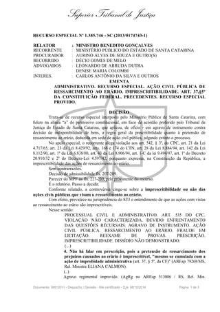 Superior Tribunal de Justiça 
RECURSO ESPECIAL Nº 1.385.746 - SC (2013/0174743-1) 
RELATOR : MINISTRO BENEDITO GONÇALVES 
RECORRENTE : MINISTÉRIO PÚBLICO DO ESTADO DE SANTA CATARINA 
PROCURADOR : AURINO ALVES DE SOUZA E OUTRO(S) 
RECORRIDO : DÉCIO GOMES DE MELO 
ADVOGADOS : LEONARDO DE ARRUDA DUTRA 
DENISE MARIA COLOMBI 
INTERES. : CARLOS ANTÔNIO DA SILVA E OUTROS 
EMENTA 
ADMINISTRATIVO. RECURSO ESPECIAL. AÇÃO CIVIL PÚBLICA DE 
RESSARCIMENTO AO ERÁRIO. IMPRESCRITIBILIDADE. ART. 37,§5º 
DA CONSTITUIÇÃO FEDERAL. PRECEDENTES. RECURSO ESPECIAL 
PROVIDO. 
DECISÃO 
Trata-se de recurso especial interposto pelo Ministério Público de Santa Catarina, com 
fulcro na alínea “a” do permissivo constitucional, em face de acórdão proferido pelo Tribunal de 
Justiça do Estado de Santa Catarina, que aplicou, de ofício - em agravo de instrumento contra 
decisão de indisponibilidade de bens, a regra geral da prescritibilidade quanto à pretensão de 
ressarcimento ao erário, deduzida em sede de ação civil pública, julgando extinto o processo. 
No apelo especial, o recorrente alega violação aos art. 542, § 3º, do CPC, art. 21 da Lei 
4.717/65, art. 23 da Lei 8.429/92, arts. 168 e 174 do CTN, art. 28 da Lei 8.884/94, art. 142 da Lei 
8.112/90, art. 1º da Lei 6.838/80, art. 43 da Lei 8.906/94, art. 1-C da lei 9.494/97, art. 1º do Decreto 
20.910/32 e 2º do Decreto-Lei 4.597/42, porquanto expressa, na Constituição da República, a 
imprescritibilidade das ações de ressarcimento ao erário. 
Sem contrarrazões. 
Decisão de admissibilidade fls. 207-209. 
Parecer do MPF às fls. 227-230, pelo provimento do recurso. 
É o relatório. Passo a decidir. 
Conforme relatado, a controvérsia cinge-se sobre a imprescritibilidade ou não das 
ações civis públicas que visam o ressarcimento ao erário. 
Com efeito, prevalece na jurisprudência do STJ o entendimento de que as ações com vistas 
ao ressarcimento ao erário são imprescritíveis. 
Nesse sentido: 
PROCESSUAL CIVIL E ADMINISTRATIVO. ART. 535 DO CPC. 
VIOLAÇÃO NÃO CARACTERIZADA. DEVIDO ENFRENTAMENTO 
DAS QUESTÕES RECURSAIS. AGRAVO DE INSTRUMENTO. AÇÃO 
CIVIL PÚBLICA. RESSARCIMENTO AO ERÁRIO. FRAUDE EM 
LICITAÇÃO. REEXAME DE PROVAS. PRESCRIÇÃO. 
IMPRESCRITIBILIDADE. DISSÍDIO NÃO DEMONSTRADO. 
(...) 
4. Não há falar em prescrição, pois a pretensão de ressarcimento dos 
prejuízos causados ao erário é imprescritível, "mesmo se cumulada com a 
ação de improbidade administrativa (art. 37, § 5º, da CF)" (AREsp 79268/MS, 
Rel. Ministra ELIANA CALMON). 
(..) 
Agravo regimental improvido. (AgRg no AREsp 513006 / RS, Rel. Min. 
Documento: 39512011 - Despacho / Decisão - Site certificado - DJe: 08/10/2014 Página 1 de 3 
 